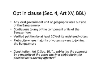 Opt  in  clause  (Sec.  4,  Art  XV,  BBL)
• Any  local  government  unit  or  geographic  area  outside  
of  the  Bangsamoro
• Contiguous  to  any  of  the  component  units  of  the  
Bangsamoro
• Verified  petition  by  at  least  10%  of  its  registered  voters
• Plebiscite  where  majority  of  voters  say  yes  to  joining  
the  Bangsamoro
• Constitution:  Art  X,  Sec.  10.  “…  subject  to  the  approval  
by  a  majority  of  the  votes  cast  in  a  plebiscite  in  the  
political  units  directly  affected”
 