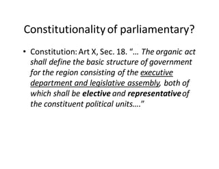 Constitutionality  of  parliamentary?
• Constitution:  Art  X,  Sec.  18.  “…  The  organic  act  
shall  define  the  basic  structure  of  government  
for  the  region  consisting  of  the  executive  
department  and  legislative  assembly,  both  of  
which  shall  be  elective  and  representative  of  
the  constituent  political  units….”
 
