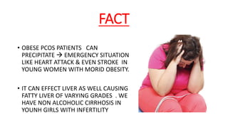 FACT
• OBESE PCOS PATIENTS CAN
PRECIPITATE  EMERGENCY SITUATION
LIKE HEART ATTACK & EVEN STROKE IN
YOUNG WOMEN WITH MORID OBESITY.
• IT CAN EFFECT LIVER AS WELL CAUSING
FATTY LIVER OF VARYING GRADES . WE
HAVE NON ALCOHOLIC CIRRHOSIS IN
YOUNH GIRLS WITH INFERTILITY
 