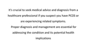 It's crucial to seek medical advice and diagnosis from a
healthcare professional if you suspect you have PCOS or
are experiencing related symptoms.
Proper diagnosis and management are essential for
addressing the condition and its potential health
implications
 