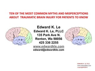 TEN OF THE MOST COMMON MYTHS AND MISPERCEPTIONS
ABOUT TRAUMATIC BRAIN INJURY FOR PATIENTS TO KNOW
Edward K. Le
Edward K. Le, PLLC
135 Park Ave N.
Renton, Wa 98056
425 336 2255
www.edwardkle.com
edward@edwardkle.com
EDWARD K. LE, PLLC,
www.edwardkle.com
copyright©2014
 