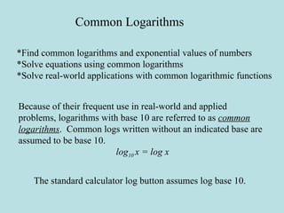 Common Logarithms *Find common logarithms and exponential values of numbers *Solve equations using common logarithms *Solve real-world applications with common logarithmic functions Because of their frequent use in real-world and applied problems, logarithms with base 10 are referred to as  common logarithms .  Common logs written without an indicated base are assumed to be base 10. log 10  x = log x The standard calculator log button assumes log base 10. 
