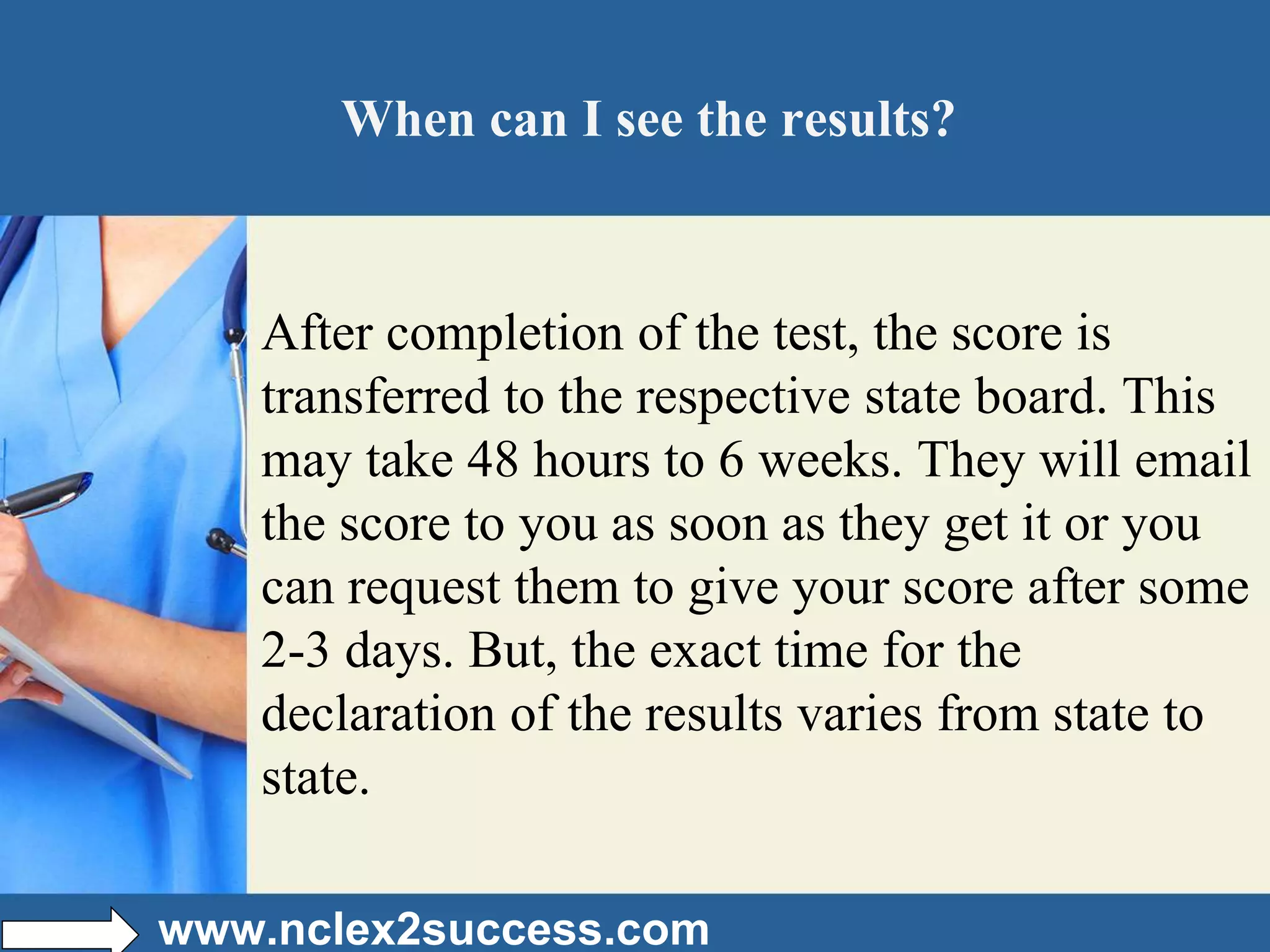 When can I see the results?
After completion of the test, the score is
transferred to the respective state board. This
may take 48 hours to 6 weeks. They will email
the score to you as soon as they get it or you
can request them to give your score after some
2-3 days. But, the exact time for the
declaration of the results varies from state to
state.
www.nclex2success.com
 