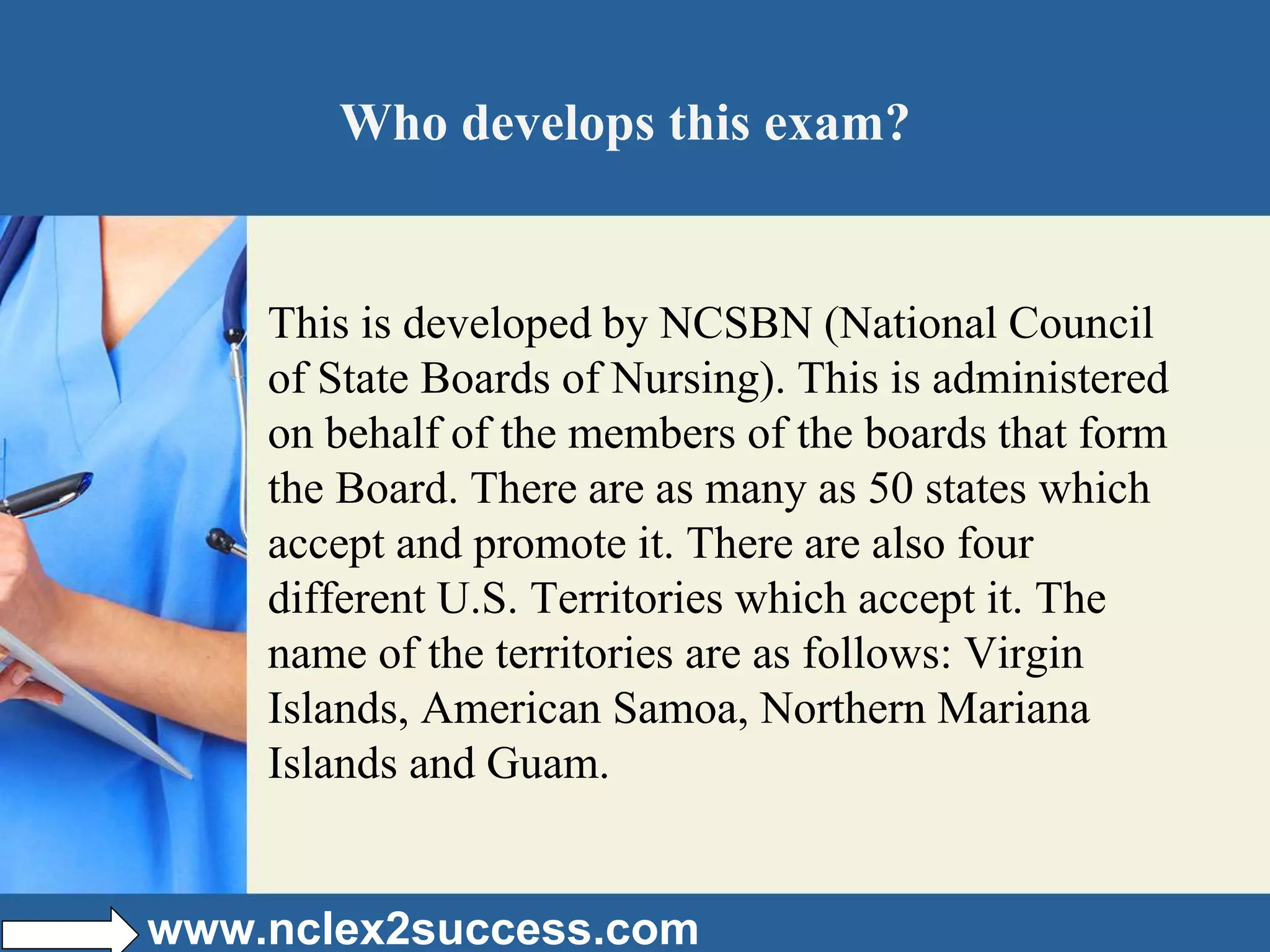 Who develops this exam?
This is developed by NCSBN (National Council
of State Boards of Nursing). This is administered
on behalf of the members of the boards that form
the Board. There are as many as 50 states which
accept and promote it. There are also four
different U.S. Territories which accept it. The
name of the territories are as follows: Virgin
Islands, American Samoa, Northern Mariana
Islands and Guam.
www.nclex2success.com
 