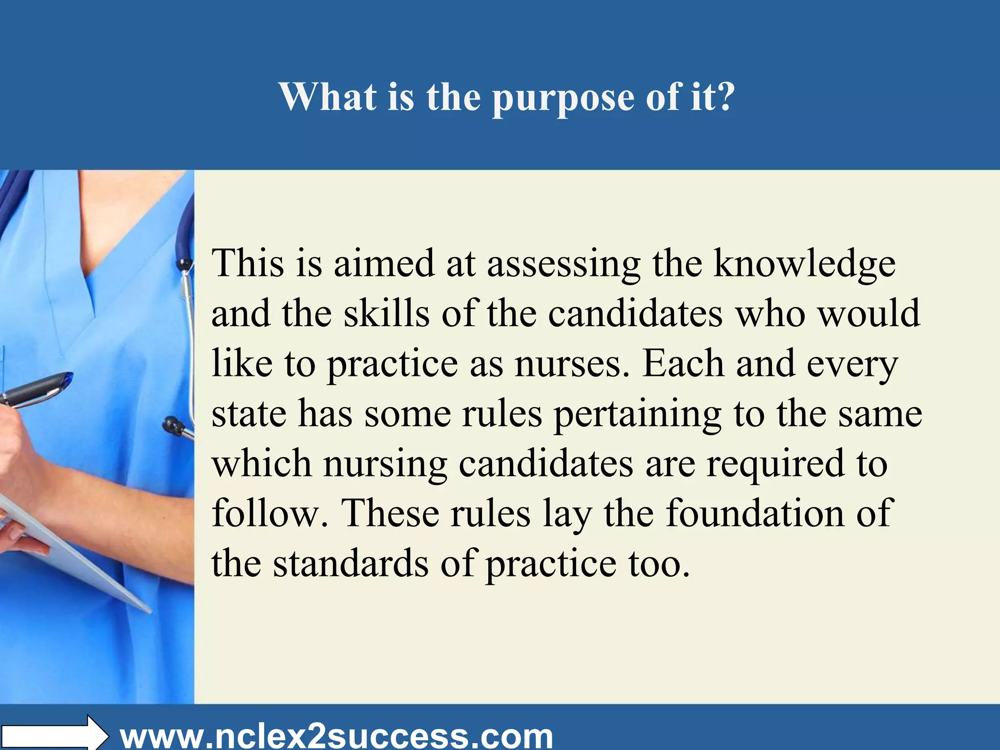What is the purpose of it?
This is aimed at assessing the knowledge
and the skills of the candidates who would
like to practice as nurses. Each and every
state has some rules pertaining to the same
which nursing candidates are required to
follow. These rules lay the foundation of
the standards of practice too.
www.nclex2success.com
 