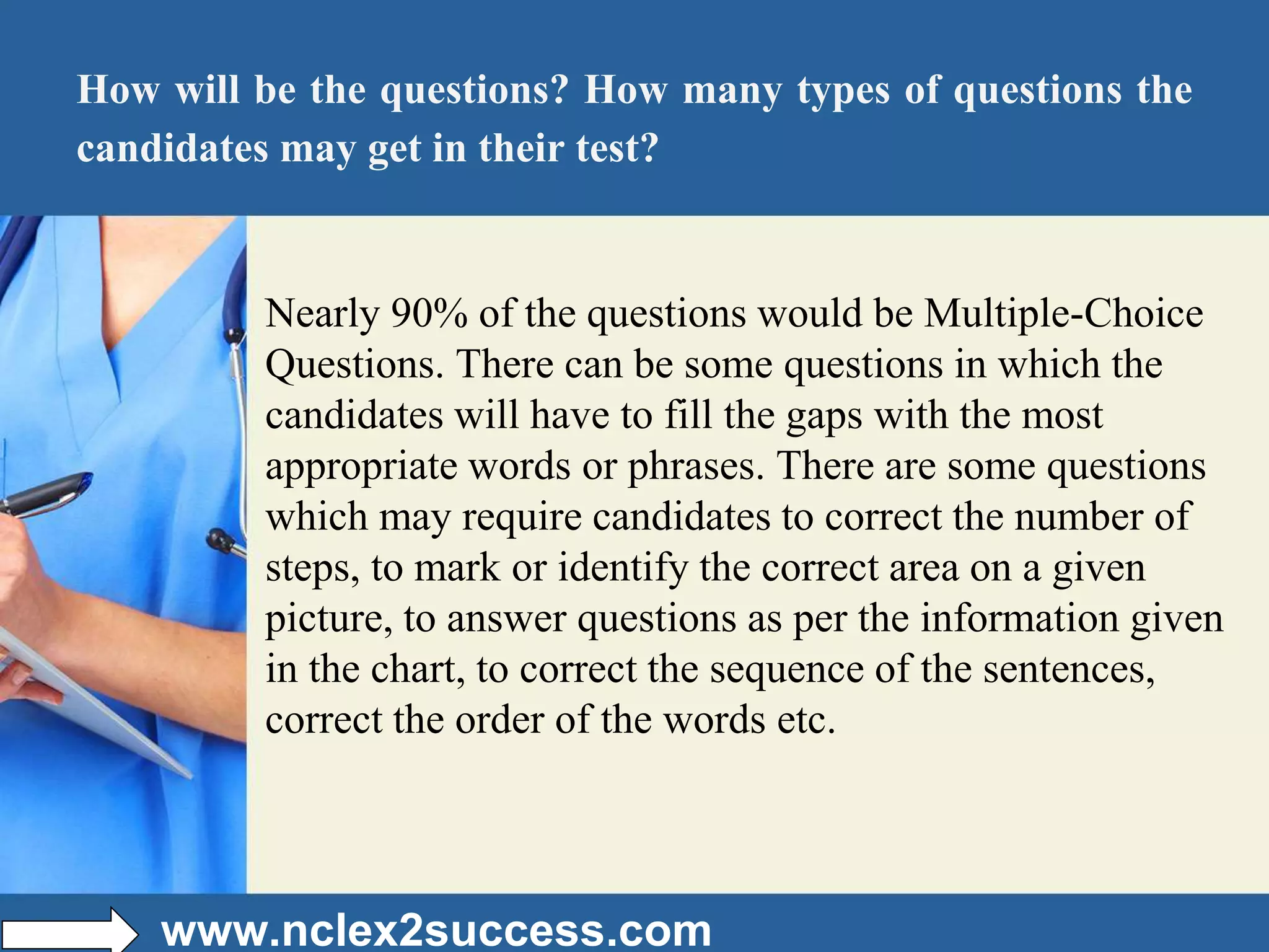 How will be the questions? How many types of questions the
candidates may get in their test?
Nearly 90% of the questions would be Multiple-Choice
Questions. There can be some questions in which the
candidates will have to fill the gaps with the most
appropriate words or phrases. There are some questions
which may require candidates to correct the number of
steps, to mark or identify the correct area on a given
picture, to answer questions as per the information given
in the chart, to correct the sequence of the sentences,
correct the order of the words etc.
www.nclex2success.com
 
