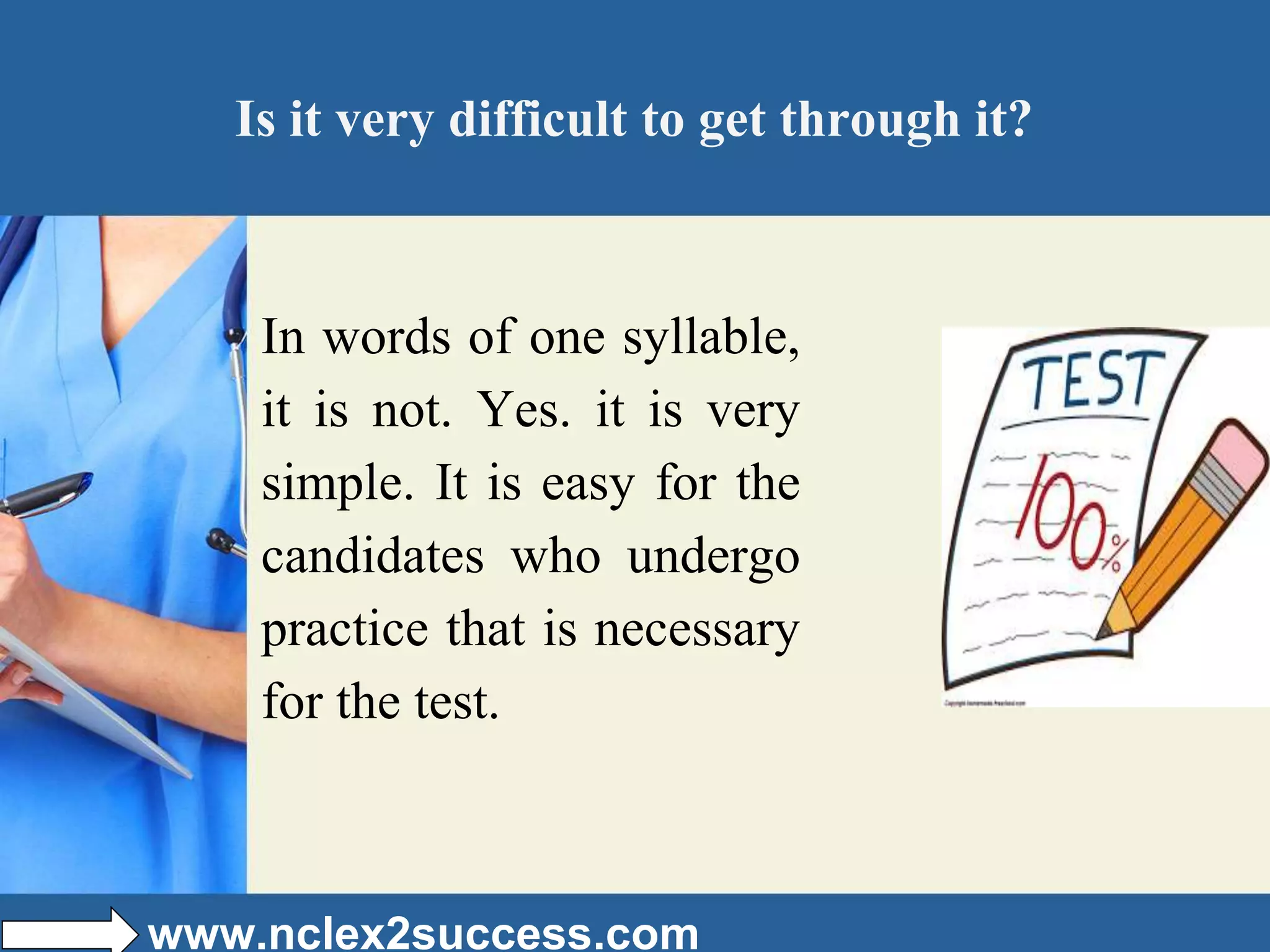 Is it very difficult to get through it?
In words of one syllable,
it is not. Yes. it is very
simple. It is easy for the
candidates who undergo
practice that is necessary
for the test.
www.nclex2success.com
 