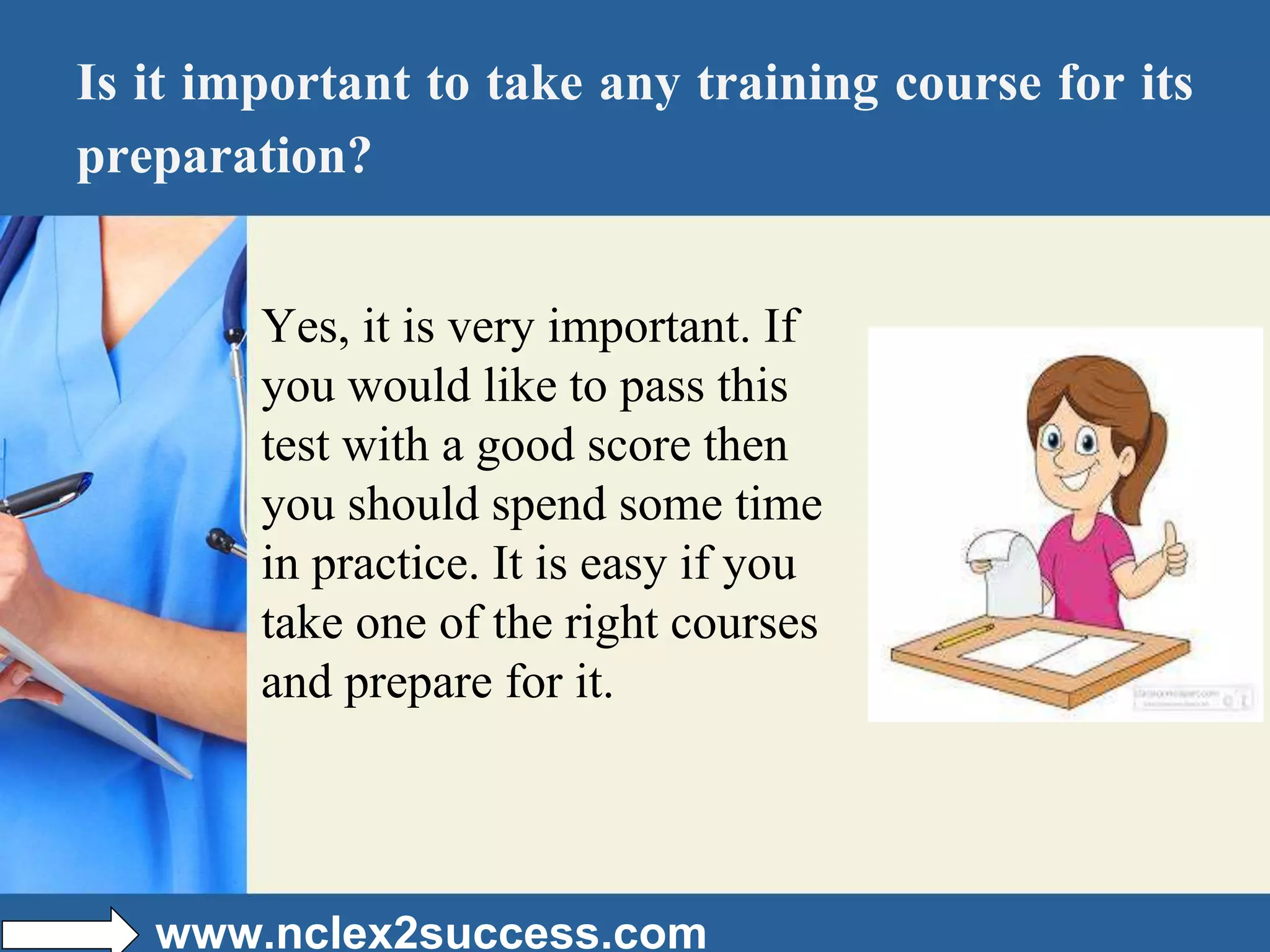 Is it important to take any training course for its
preparation?
Yes, it is very important. If
you would like to pass this
test with a good score then
you should spend some time
in practice. It is easy if you
take one of the right courses
and prepare for it.
www.nclex2success.com
 