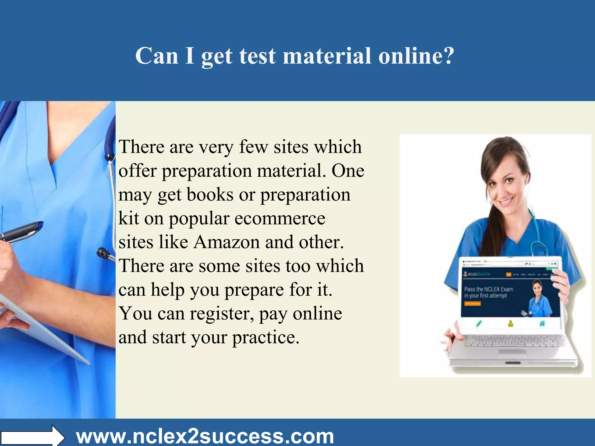 Can I get test material online?
There are very few sites which
offer preparation material. One
may get books or preparation
kit on popular ecommerce
sites like Amazon and other.
There are some sites too which
can help you prepare for it.
You can register, pay online
and start your practice.
www.nclex2success.com
 