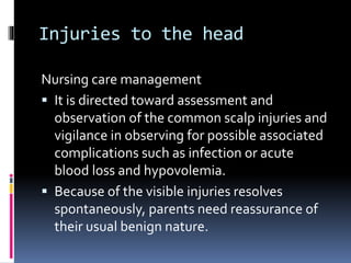 Injuries to the head
Nursing care management
 It is directed toward assessment and
observation of the common scalp injuries and
vigilance in observing for possible associated
complications such as infection or acute
blood loss and hypovolemia.
 Because of the visible injuries resolves
spontaneously, parents need reassurance of
their usual benign nature.
 