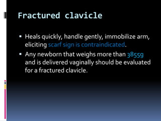 Fractured clavicle
 Heals quickly, handle gently, immobilize arm,
eliciting scarf sign is contraindicated.
 Any newborn that weighs more than 3855g
and is delivered vaginally should be evaluated
for a fractured clavicle.
 