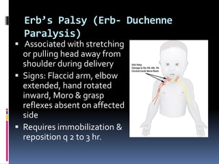 Erb’s Palsy (Erb- Duchenne
Paralysis)
 Associated with stretching
or pulling head away from
shoulder during delivery
 Signs: Flaccid arm, elbow
extended, hand rotated
inward, Moro & grasp
reflexes absent on affected
side
 Requires immobilization &
reposition q 2 to 3 hr.
 