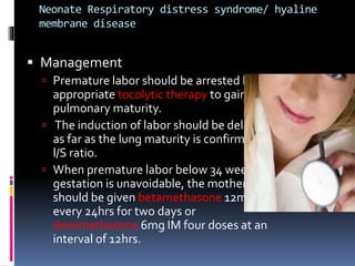 Neonate Respiratory distress syndrome/ hyaline
membrane disease
 Management
 Premature labor should be arrested by
appropriate tocolytic therapy to gain
pulmonary maturity.
 The induction of labor should be delayed
as far as the lung maturity is confirmed by
l/S ratio.
 When premature labor below 34 weeks of
gestation is unavoidable, the mother
should be given betamethasone 12mg IM
every 24hrs for two days or
dexamethasone 6mg IM four doses at an
interval of 12hrs.
 