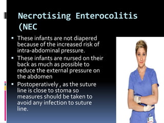 Necrotising Enterocolitis
(NEC
 These infants are not diapered
because of the increased risk of
intra-abdominal pressure.
 These infants are nursed on their
back as much as possible to
reduce the external pressure on
the abdomen
 Postoperatively , as the suture
line is close to stoma so
measures should be taken to
avoid any infection to suture
line.
 