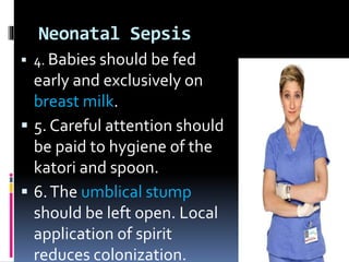 Neonatal Sepsis
 4. Babies should be fed
early and exclusively on
breast milk.
 5. Careful attention should
be paid to hygiene of the
katori and spoon.
 6.The umblical stump
should be left open. Local
application of spirit
reduces colonization.
 