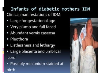 Infants of diabetic mothers IDM
Clinical manifestations of IDM:
 Large for gestational age
 Very plump and full faced
 Abundant vernix caseosa
 Pleothora
 Listlessness and lethargy
 Large placenta and umblical
cord
 Possibly meconium stained at
birth
 