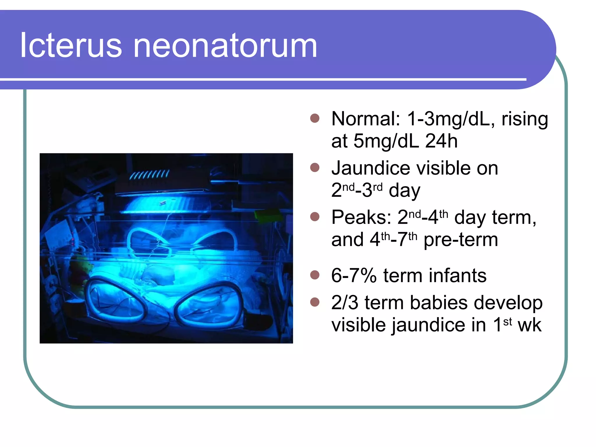 Icterus neonatorum Normal: 1-3mg/dL, rising at 5mg/dL 24h Jaundice visible on 2 nd -3 rd  day Peaks: 2 nd -4 th  day term, and 4 th -7 th  pre-term 6-7% term infants 2/3 term babies develop visible jaundice in 1 st  wk 