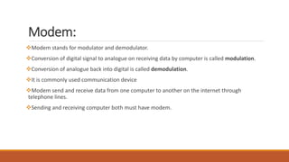 Modem:
Modem stands for modulator and demodulator.
Conversion of digital signal to analogue on receiving data by computer is called modulation.
Conversion of analogue back into digital is called demodulation.
It is commonly used communication device
Modem send and receive data from one computer to another on the internet through
telephone lines.
Sending and receiving computer both must have modem.
 