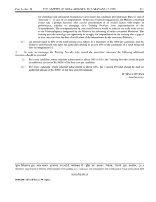PART I—SEC. 1] THE GAZETTE OF INDIA, AUGUST 8, 2015 (SRAVANA 17, 1937) 811
for immediate and subsequent production cycle or meets the conditions provided under Para 4.1 (iii) of
Annexure - I in case of self-employment. In the case of such disengagements, the Ministry concerned
would take a prompt decision, after careful consideration of all related factors with respect to
performance, whether to disengage such Training Provider from implementation of the
Scheme/Project. The de-empanelment by concerned Ministry would be done for the trade under advice
to the Ministry/agency designated by the Ministry for informing all other concerned Ministries. The
training provider would get an opportunity to re-apply for empanelment for the training after a gap of
at least one year from the date of notification of de-empanelment by the concerned Ministry.
(iv) An amount equal to 10% of the total training cost, subject to a maximum of Rs. 5000 per candidate, shall be
linked to and released only upon the particulars relating to at least 90% of the candidates of a batch being fed
into the integrated MIS.
3. In order to encourage the Training Provider who exceed the prescribed outcomes, the following additional
incentives should be provided:
(i) For every candidate, where outcome achievement is above 70% to 85%, the Training Provider should be paid
an additional amount of Rs.3000/- of the base cost per candidate.
(ii) For every candidate where outcome achievement is above 85%, the Training Provider should be paid an
additional amount of Rs. 5000/- of the base cost per candidate.
JYOTSNA SITLING
Joint Secretary
eqnz.k funs'kky; }kjk] Hkkjr ljdkj eqæ.kky;] ,u-vkbZ-Vh- Qjhnkckn esa eqfær ,oa çdk'ku fu;a=d] fnYyh }kjk çdkf'kr] 2015
PRINTED BY DIRECTORATE OF PRINTING AT GOVERNMENT OF INDIA PRESS, N.I.T. FARIDABAD AND PUBLISHED BY THE CONTROLLER OF PUBLICATIONS, DELHI, 2015
www.dop.nic.in
DOPGIPF—[PART I–SEC.1]—90 Copies.
 