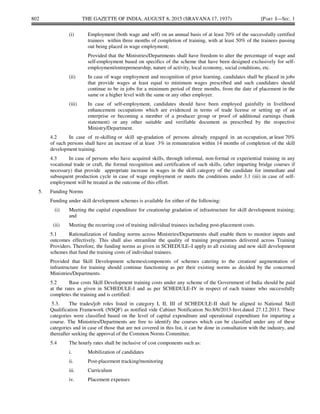 802 THE GAZETTE OF INDIA, AUGUST 8, 2015 (SRAVANA 17, 1937) [PART I—SEC. 1
(i) Employment (both wage and self) on an annual basis of at least 70% of the successfully certified
trainees within three months of completion of training, with at least 50% of the trainees passing
out being placed in wage employment;
Provided that the Ministries/Departments shall have freedom to alter the percentage of wage and
self-employment based on specifics of the scheme that have been designed exclusively for self-
employment/entrepreneurship, nature of activity, local economy, social conditions, etc.
(ii) In case of wage employment and recognition of prior learning, candidates shall be placed in jobs
that provide wages at least equal to minimum wages prescribed and such candidates should
continue to be in jobs for a minimum period of three months, from the date of placement in the
same or a higher level with the same or any other employer.
(iii) In case of self-employment, candidates should have been employed gainfully in livelihood
enhancement occupations which are evidenced in terms of trade license or setting up of an
enterprise or becoming a member of a producer group or proof of additional earnings (bank
statement) or any other suitable and verifiable document as prescribed by the respective
Ministry/Department.
4.2 In case of re-skilling or skill up-gradation of persons already engaged in an occupation, at least 70%
of such persons shall have an increase of at least 3% in remuneration within 14 months of completion of the skill
development training.
4.3 In case of persons who have acquired skills, through informal, non-formal or experiential training in any
vocational trade or craft, the formal recognition and certification of such skills, (after imparting bridge courses if
necessary) that provide appropriate increase in wages in the skill category of the candidate for immediate and
subsequent production cycle in case of wage employment or meets the conditions under 3.1 (iii) in case of self-
employment will be treated as the outcome of this effort.
5. Funding Norms
Funding under skill development schemes is available for either of the following:
(i) Meeting the capital expenditure for creation/up gradation of infrastructure for skill development training;
and
(ii) Meeting the recurring cost of training individual trainees including post-placement costs.
5.1 Rationalization of funding norms across Ministries/Departments shall enable them to monitor inputs and
outcomes effectively. This shall also streamline the quality of training programmes delivered across Training
Providers. Therefore, the funding norms as given in SCHEDULE–I apply to all existing and new skill development
schemes that fund the training costs of individual trainees.
Provided that Skill Development schemes/components of schemes catering to the creation/ augmentation of
infrastructure for training should continue functioning as per their existing norms as decided by the concerned
Ministries/Departments.
5.2 Base costs Skill Development training costs under any scheme of the Government of India should be paid
at the rates as given in SCHEDULE-I and as per SCHEDULE-IV in respect of each trainee who successfully
completes the training and is certified:
5.3. The trades/job roles listed in category I, II, III of SCHEDULE-II shall be aligned to National Skill
Qualification Framework (NSQF) as notified vide Cabinet Notification No.8/6/2013-Invt.dated 27.12.2013. These
categories were classified based on the level of capital expenditure and operational expenditure for imparting a
course. The Ministries/Departments are free to identify the courses which can be classified under any of these
categories and in case of those that are not covered in this list, it can be done in consultation with the industry, and
thereafter seeking the approval of the Common Norms Committee.
5.4 The hourly rates shall be inclusive of cost components such as:
i. Mobilization of candidates
ii. Post-placement tracking/monitoring
iii. Curriculum
iv. Placement expenses
 