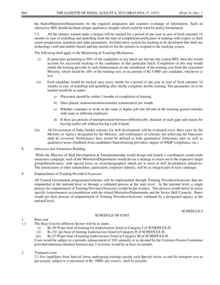 804 THE GAZETTE OF INDIA, AUGUST 8, 2015 (SRAVANA 17, 1937) [PART I—SEC. 1
the States/Ministries/Departments for the required integration and seamless exchange of information. Such an
interactive MIS should facilitate deeper qualitative insights which could be used for policy formulation.
7.2 All the trainees trained under a project will be tracked for a period of one year in case of fresh entrants/ 14
months in case of reskilling and upskilling from the date of completion/certification of training with respect to their
career progression, retention and other parameters. An Innovative system for tracking to be developed that shall use
technology (web and mobile based) and has incentives for the trainees to respond to the tracking system.
The following shall apply to the Monitoring & Tracking Mechanism:
(i) If particulars pertaining to 90% of the candidates in any batch are fed into the central MIS, then this would
account for successful tracking of the candidates of that particular batch. Completion of this step would
entitle the training provider to seek disbursement of one installment of the training cost from the concerned
Ministry, which would be 10% of the training cost, or an amount of Rs 5,000/- per candidate, whichever is
less.
(ii) Each candidate would be tracked once every month for a period of one year in case of fresh entrants/ 14
months in case of reskilling and upskilling after she/he completes her/his training. The parameters on to be
tracked would be as under:
a) Placement should be within 3 months of completion of training
b) Once placed, remuneration/incremental remuneration per month
c) Whether continues to work in the same or higher job role till end of the tracking period (whether
with same or different employer)
d) If there are periods of unemployment between different jobs, duration of such gaps and reason for
leaving earlier job without having a job in hand.
(iii) All Government of India funded schemes for skill development will be evaluated every three years by the
Ministry or Agency designated by the Ministry, and continuance of schemes not achieving the Outcomes
shall be reviewed. Performance here would be defined in both quantitative (Outcomes met) as well as
qualitative terms (feedback from candidates/ States/training providers, degree of NSQF compliance, etc.)
8. Advocacy and Awareness Building
While the Ministry of Skill Development & Entrepreneurship would design and launch a coordinated countrywide
awareness campaign, each of the Ministries/Departments would devise a strategy to reach out to the respective target
groups/beneficiaries, with special focus on sector/geographies which are in need of skill development initiatives.
The sensitization of other stakeholders, particularly employer industry, will be an integral part of such campaign.
9. Empanelment of Training Providers/Assessors
All Central Government programmes/schemes will be implemented through Training Providers/Assessors that are
empanelled at the national level or through a validated process at the state level. At the national level, a single
process for empanelment of Training Providers/Assessors would be put in place. This process would factor in sector
specific issues/nuances in consultation with the related Ministries/Departments and the Sector Skill Councils. States
would get their process of empanelment of Training Providers/Assessors validated by a designated agency at the
national level.
SCHEDULE-I
SCHEDULE OF COST
1. Base cost
1.1 The Base Cost for different Sectors will be as under.
(i) Rs.38.50 per hour of training for trades/sectors listed in Category I of SCHEDULE-II.
(ii) Rs.33/- per hour of training trades/sectors listed in Category II of SCHEDULE-II.
(iii) Rs.27.50 per hour of training trades/sectors listed in Category III of SCHEDULE-II.
Costs would be subject to a periodic enhancement of 10% annually or as decided by the Common Norms Committee
provided minimum duration between any 2 revisions would be at least six months.
2. Transport costs
2.1 For candidates from Special Areas undergoing training outside such Special Areas, to and fro transport cost as
per actuals, subject to a maximum of Rs. 5000/- per trainee, shall be payable.
 