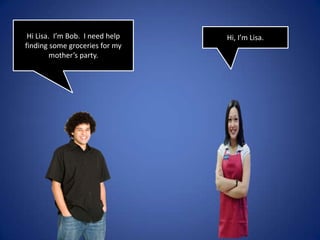 Hi Lisa. I’m Bob. I need help finding some groceries for my mother’s party.Hi, I’m Lisa.