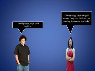 I’d be happy to show you where they are. Will you be needing ice cream and cake?I need plates, cups and napkins.