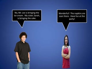 Wonderful! The napkins are over there. Have fun at the party!No, Mr. Lee is bringing the ice cream. My sister, Sarah, is bringing the cake.