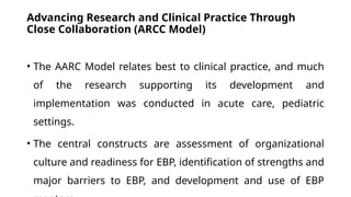 Advancing Research and Clinical Practice Through
Close Collaboration (ARCC Model)
• The AARC Model relates best to clinical practice, and much
of the research supporting its development and
implementation was conducted in acute care, pediatric
settings.
• The central constructs are assessment of organizational
culture and readiness for EBP, identification of strengths and
major barriers to EBP, and development and use of EBP
 