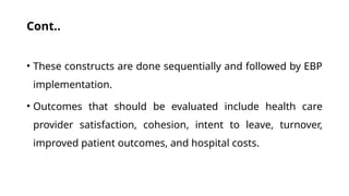Cont..
• These constructs are done sequentially and followed by EBP
implementation.
• Outcomes that should be evaluated include health care
provider satisfaction, cohesion, intent to leave, turnover,
improved patient outcomes, and hospital costs.
 