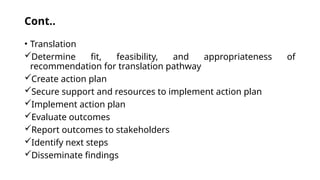 Cont..
• Translation
Determine fit, feasibility, and appropriateness of
recommendation for translation pathway
Create action plan
Secure support and resources to implement action plan
Implement action plan
Evaluate outcomes
Report outcomes to stakeholders
Identify next steps
Disseminate findings
 