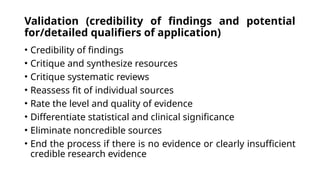 Validation (credibility of findings and potential
for/detailed qualifiers of application)
• Credibility of findings
• Critique and synthesize resources
• Critique systematic reviews
• Reassess fit of individual sources
• Rate the level and quality of evidence
• Differentiate statistical and clinical significance
• Eliminate noncredible sources
• End the process if there is no evidence or clearly insufficient
credible research evidence
 