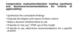 Comparative evaluation/decision making (synthesis
and decisions/recommendations for criteria of
applicability)
• Synthesize the cumulative findings
• Evaluate the degree and nature of other criteria
• Make a decision whether/what to use
• If decide to “not use,” STOP use of the model
• If decide to use, determine recommendations for a specific
practice
 