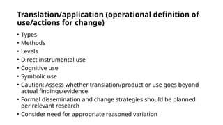 Translation/application (operational definition of
use/actions for change)
• Types
• Methods
• Levels
• Direct instrumental use
• Cognitive use
• Symbolic use
• Caution: Assess whether translation/product or use goes beyond
actual findings/evidence
• Formal dissemination and change strategies should be planned
per relevant research
• Consider need for appropriate reasoned variation
 