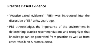 Practice Based Evidence
• “Practice-based evidence” (PBE)—was introduced into the
discussion of EBP a few years ago.
• PBE acknowledges the importance of the environment in
determining practice recommendations and recognizes that
knowledge can be generated from practice as well as from
research (Chinn & Kramer, 2015).
 