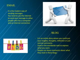 EMAIL
- It is the modern way of
sending messages
- You need to use the internet
to send your message to other
people who has a computer
and an internet connection

BLOG
- It is an online diary where you could put
your insights, thoughts, reflection or just
normal comments
- Used in the worldwide web to express
what you want.
- People can leave comments about what
they read in these blogs

 