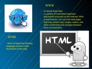 WWW
- Or World Wide Web
- s a system of interlinked hypertext
documents accessed via the Internet. With
a web browser, one can view web pages
that may contain text, images, videos, and
other multimedia and navigate between
them via hyperlinks.

HTML
- Short of HyperText Markup
Language used to create
documents in the web

 
