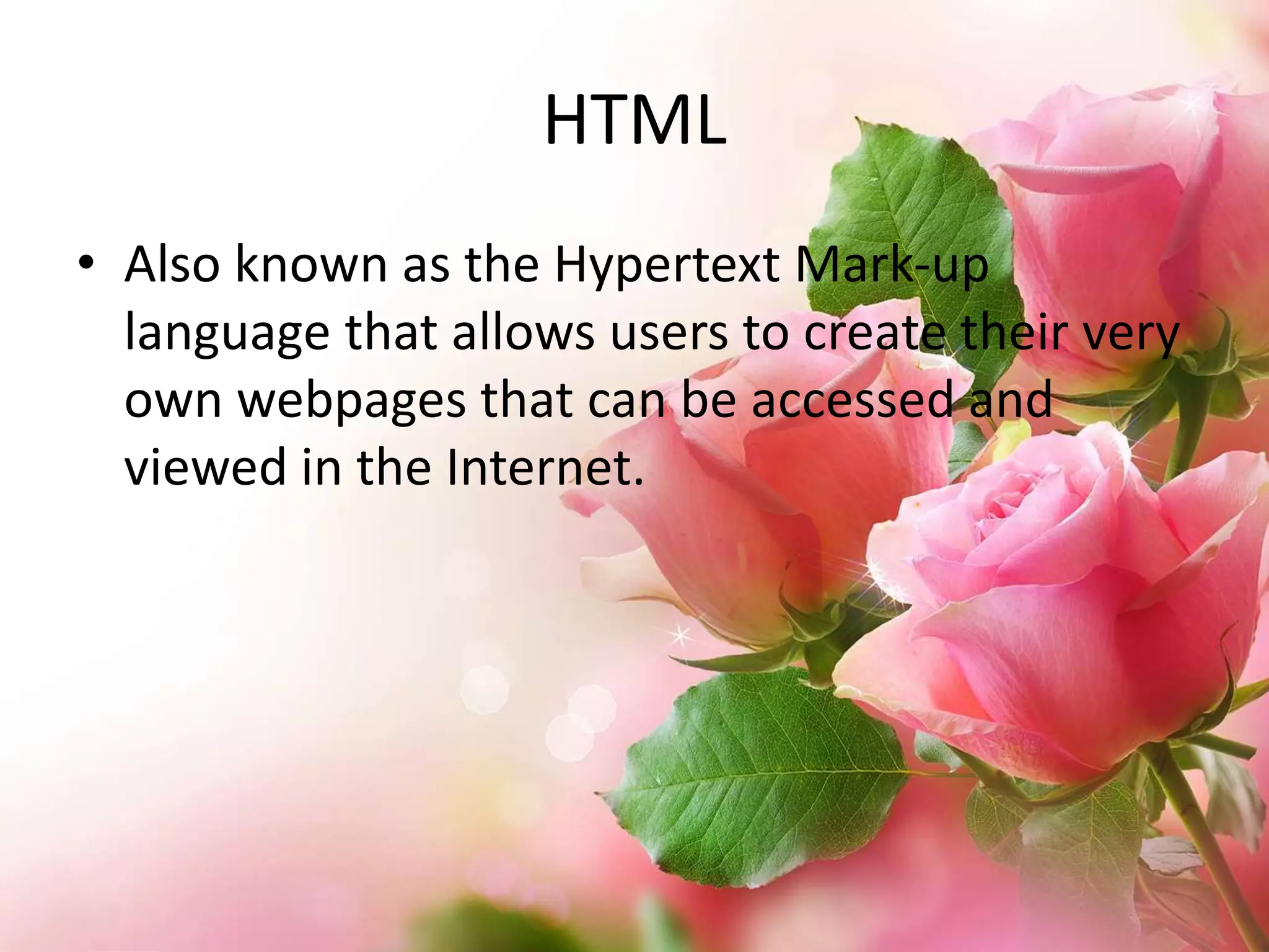 HTML
• Also known as the Hypertext Mark-up
language that allows users to create their very
own webpages that can be accessed and
viewed in the Internet.

 