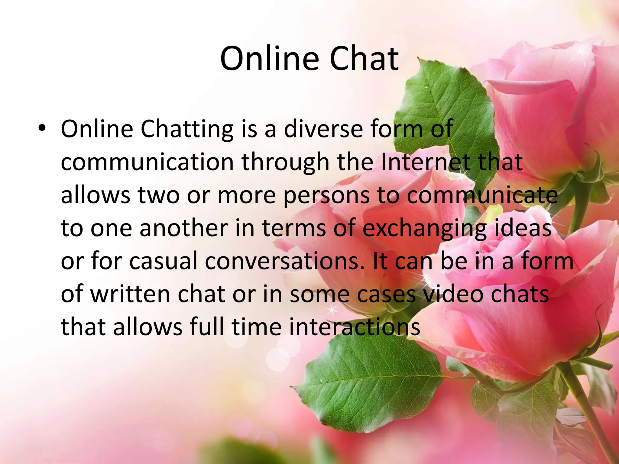 Online Chat
• Online Chatting is a diverse form of
communication through the Internet that
allows two or more persons to communicate
to one another in terms of exchanging ideas
or for casual conversations. It can be in a form
of written chat or in some cases video chats
that allows full time interactions

 