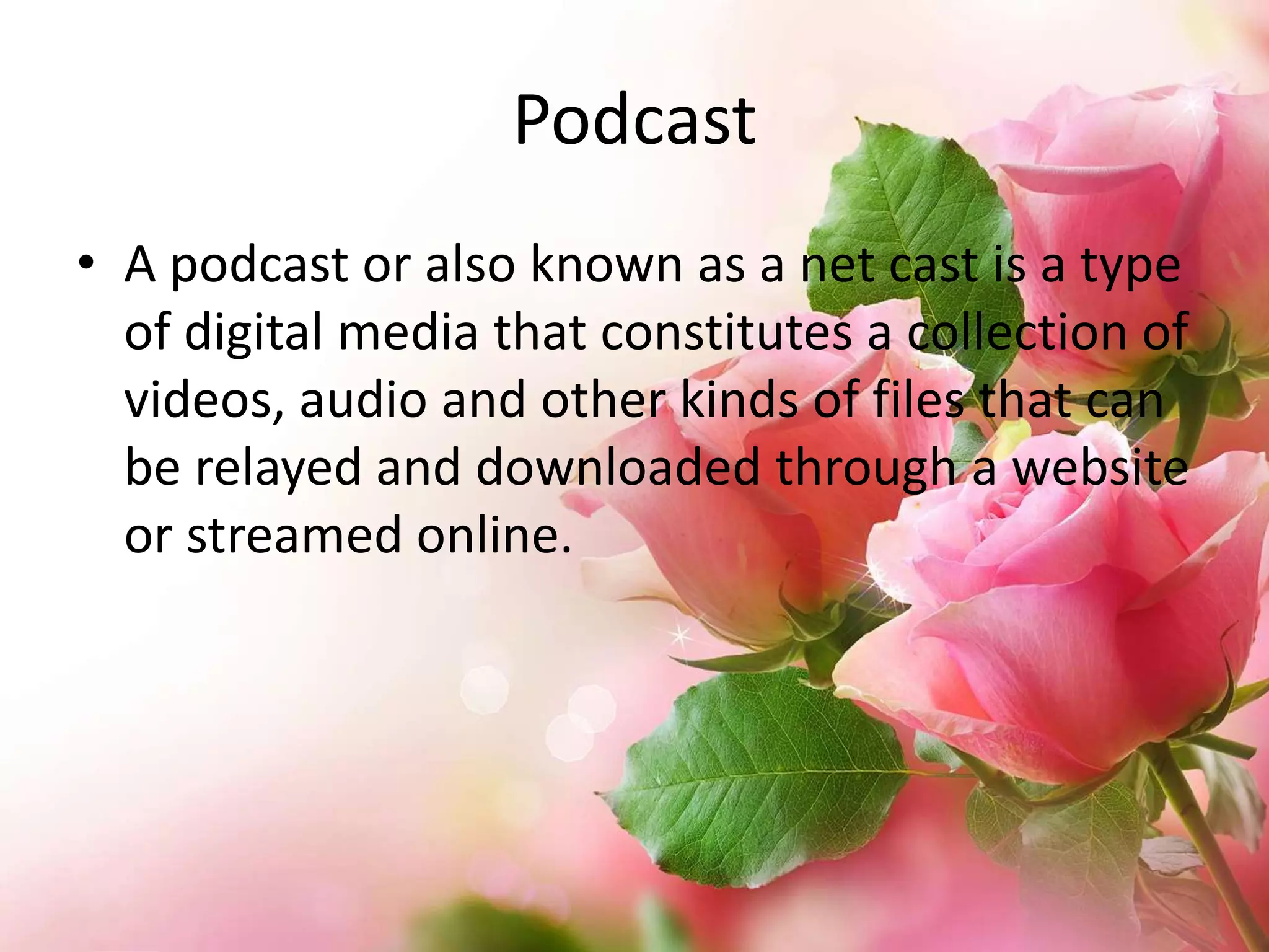 Podcast
• A podcast or also known as a net cast is a type
of digital media that constitutes a collection of
videos, audio and other kinds of files that can
be relayed and downloaded through a website
or streamed online.

 
