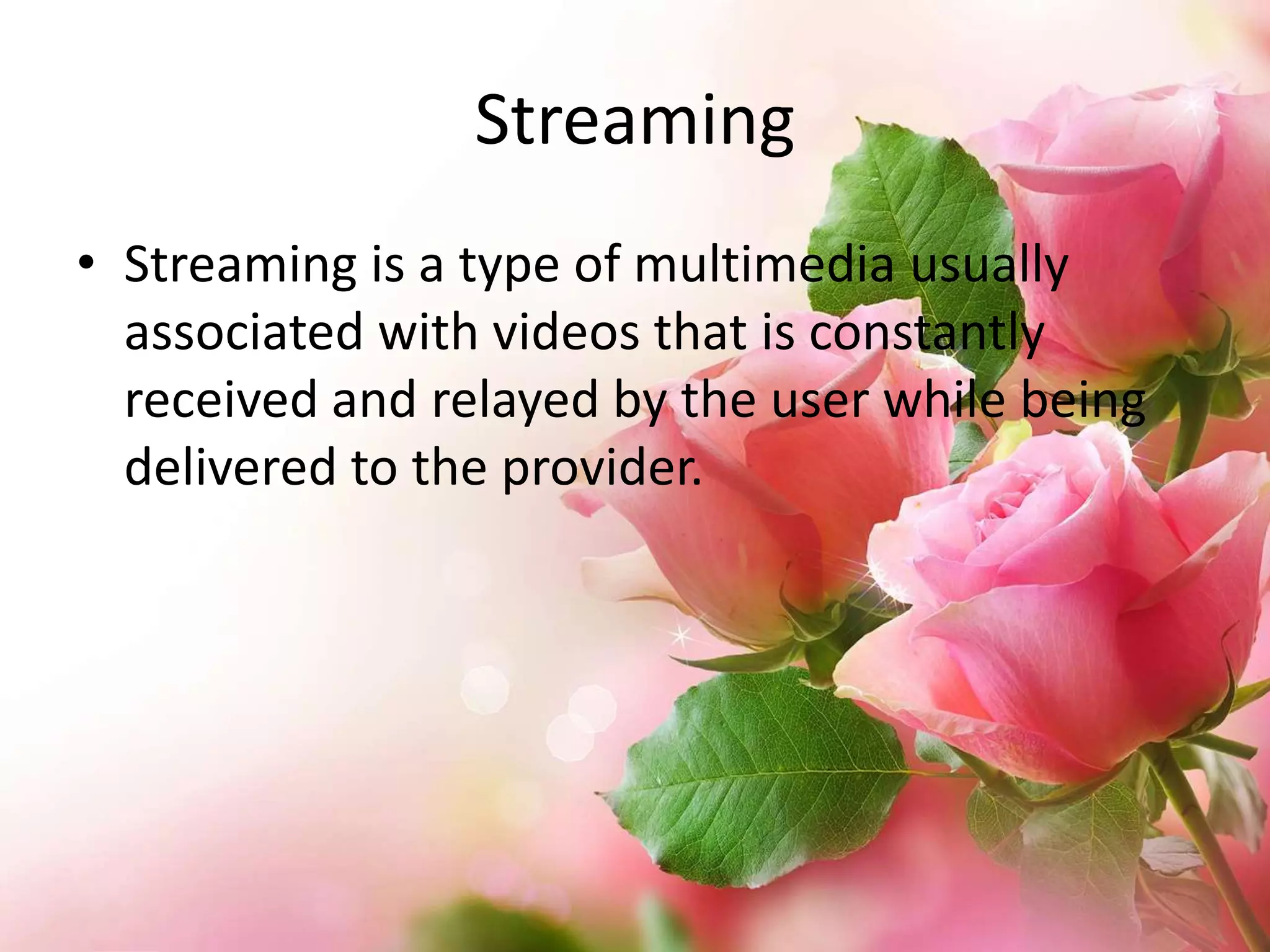 Streaming
• Streaming is a type of multimedia usually
associated with videos that is constantly
received and relayed by the user while being
delivered to the provider.

 