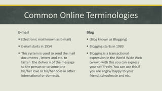 Common Online Terminologies
E-mail

Blog

 (Electronic mail known as E-mail)

 (Blog known as Blogging)

 E-mail starts in 1954

 Blogging starts in 1983

 This system is used to send the mail
documents , letters and etc. to
fasten the deliver y of the message
to the person or to some one
his/her love or his/her boss in other
international or domestic.

 Blogging is a transactional
expression in the World Wide Web
(www.) with this you can express
your self freely. You can use this if
you are angry/ happy to your
friend, schoolmate and etc.

 