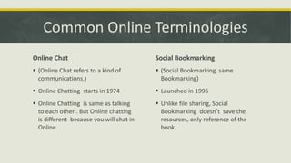 Common Online Terminologies
Online Chat

Social Bookmarking

 (Online Chat refers to a kind of
communications.)

 (Social Bookmarking same
Bookmarking)

 Online Chatting starts in 1974

 Launched in 1996

 Online Chatting is same as talking
to each other . But Online chatting
is different because you will chat in
Online.

 Unlike file sharing, Social
Bookmarking doesn’t save the
resources, only reference of the
book.

 