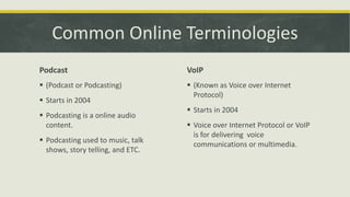 Common Online Terminologies
Podcast

VoIP

 (Podcast or Podcasting)

 (Known as Voice over Internet
Protocol)

 Starts in 2004
 Podcasting is a online audio
content.
 Podcasting used to music, talk
shows, story telling, and ETC.

 Starts in 2004
 Voice over Internet Protocol or VoIP
is for delivering voice
communications or multimedia.

 