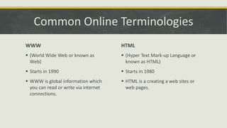 Common Online Terminologies
WWW

HTML

 (World Wide Web or known as
Web)

 (Hyper Text Mark-up Language or
known as HTML)

 Starts in 1990

 Starts in 1980

 WWW is global information which
you can read or write via internet
connections.

 HTML is a creating a web sites or
web pages.

 