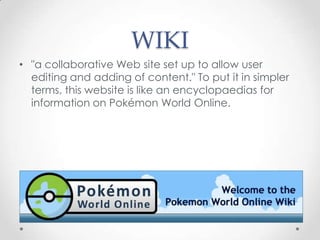 WIKI
• "a collaborative Web site set up to allow user
editing and adding of content." To put it in simpler
terms, this website is like an encyclopaedias for
information on Pokémon World Online.

 