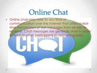 Online Chat
• Online chat may refer to any kind of
communication over the Internet that offers a realtime transmission of text messages from sender to
receiver. Chat messages are generally short in order
to enable other participants to respond quickly.

 