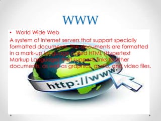 WWW
• World Wide Web
A system of Internet servers that support specially
formatted documents. The documents are formatted
in a mark-up language called HTML (Hypertext
Markup Language) that supports links to other
documents, as well as graphics, audio, and video files.

 