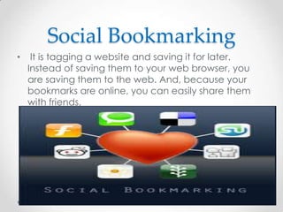 Social Bookmarking
•

It is tagging a website and saving it for later.
Instead of saving them to your web browser, you
are saving them to the web. And, because your
bookmarks are online, you can easily share them
with friends.

 