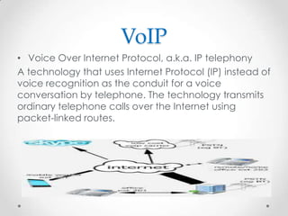 VoIP
• Voice Over Internet Protocol, a.k.a. IP telephony
A technology that uses Internet Protocol (IP) instead of
voice recognition as the conduit for a voice
conversation by telephone. The technology transmits
ordinary telephone calls over the Internet using
packet-linked routes.

 